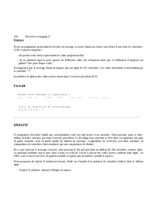 124 Exe rcices en langage C
Enoncé
Ecrire un program m e perm ettantde décoder un m essage en m orse fourni au clavier sous form e d'une suite de caractè res.
Celle-ci pourra com porter :
- des points etdes tirets représentantles codes proprem entdits,
- un ou plusieurs espaces pour séparer les différents codes (on n'im posera donc pas à l'utilisateur d'em ployer un
"gabarit" fixe pour ch aque code).
On supposera que le m essage fourni ne dépasse pas une ligne de 127 caractè res. Les codes inexistants seronttraduits par
le caractè re "?".
On utilisera le tableau des codes m orses fourni dans l'exercice précédent(II-2).
Exe m ple
donnez votre message (1 ligne maxi) :
-... --- -. .--- --- ..- .-. .-.-.- .-.-.
voici la traduction de votre message
B O N J O U R . ?
________________________________________________________________________________________
ANALYSE
Ce program m e doitdonc établir une correspondance entre un code m orse etun caractè re. Nous pouvons, pour ce faire,
utiliser la m ê m e structure que dans l'exercice précédent. Le décodage d'un caractè re se fera alors en explorant, non plus
la partie caractè re, m ais la partie ch aîne du tableau de structure. L'algorith m e de rech erch e sera donc sim ilaire, la
com paraison de caractè res étantrem placée par une com paraison de ch aînes.
En ce qui concerne le m essage en m orse, nous pouvons le lire par ge ts dans un tableau de 128 caractè res, nom m é ligne .
Le principalproblè m e qui se pose alors à nous estcelui de l'accè s à ch acun des codes m orses contenus dans ligne ;en
effet, ceux-ci sontécrits avec un gabaritvariable etséparés par un nom bre variable d'espaces.
Nous proposons de répéter le traitem entsuivant, fondé sur l'em ploi d'un pointeur de caractè res (indice) dans le tableau
ligne :
- Avancer le pointeur, tantqu'ildésigne un espace.
 