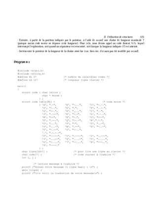 II. Utilisation de structures 125
- Extraire, à partir de la position indiquée par le pointeur, à l'aide de sscanf, une ch aîne de longueur m axim ale 7
(puisque aucun code m orse ne dépasse cette longueur). Pour cela, nous ferons appelau code form at %7s, lequel
interrom ptl'exploration, soitquand un séparateur estrencontré, soitlorsque la longueur indiquée (7)estatteinte.
- Incrém enter le pointeur de la longueur de la ch aîne ainsi lue (car, bien sûr, iln'aura pas été m odifié par sscanf).
Program m e
#include <stdio.h>
#include <string.h>
#define NL 37 /* nombre de caractères codés */
#define LG 127 /* longueur ligne clavier */
main()
{
struct code { char lettre ;
char * morse ;
} ;
struct code table[NL] = /* code morse */
{ 'A', ".-", 'B', "-...", 'C', "-.-.",
'D', "-..", 'E', ".", 'F', "..-.",
'G', "--.", 'H', "....", 'I', "..",
'J', ".---", 'K', "-.-", 'L', ".-..",
'M', "--", 'N', "-.", 'O', "---",
'P', ".--.", 'Q', "--.-", 'R',".-.",
'S', "...", 'T', "-", 'U', "..-",
'V', "...-", 'W', ".--", 'X', "-..-",
'Y', "-.--", 'Z', "--..",
'.', ".-.-.-",
'0', "-----", '1', ".----", '2', "..---",
'3', "...--", '4', "....-", '5', ".....",
'6', "-....", '7', "--...", '8', "---..",
'9', "----."
} ;
char ligne[LG+1] ; /* pour lire une ligne au clavier */
char code[7] ; /* code courant à traduire */
int i, j ;
/* lecture message à traduire */
printf ("donnez votre message (1 ligne maxi) : n") ;
gets (ligne) ;
printf ("nn voici la traduction de votre messagen") ;
 