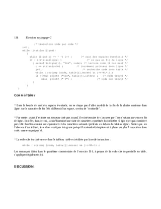 126 Exe rcices en langage C
/* traduction code par code */
i=0 ;
while (i<strlen(ligne))
{
while (ligne[i] == ' ') i++ ; /* saut des espaces éventuels */
if ( i<strlen(ligne) ) /* si pas en fin de ligne */
{ sscanf (&ligne[i], "%6s", code); /* lecture code (6 car max) */
i += strlen(code) ; /* incrément pointeur dans ligne */
j=0 ; /* recherche code dans table */
while ( stricmp (code, table[j].morse) && j++<NL-1) ;
if (j<NL) printf ("%2c", table[j].lettre) ; /* code trouvé */
else printf (" ?") ; /* code non trouvé */
}
}
}
Com m e ntaire s
*Dans la boucle de saut des espaces éventuels, on ne risque pas d'aller au-delà de la fin de la ch aîne contenue dans
ligne , car le caractè re de fin (0), différentd'un espace, servira de "sentinelle".
*Par contre, avantd'extraire un nouveau code par sscanf, ilestnécessaire de s'assurer que l'on n'estpas parvenu en fin
de ligne. En effet, dans ce cas, sscanffourniraitune suite de caractè res constituée du caractè re 0 (qui n'estpas considéré
par cette fonction com m e un séparateur) etdes caractè res suivants (prélevés en deh ors du tableau ligne ). Notez que, en
l'absence d'un teltest, le m alne seraitpas trè s grave puisqu'ilreviendraitsim plem entà placer au plus 7 caractè res dans
code , com m ençantpar 0.
*La rech erch e du code m orse dans le tableau table estréalisée par la seule instruction :
while ( stricmp (code, table[j].morse) && j++<NL-1) ;
Les rem arques faites dans le quatriè m e com m entaire de l'exercice II-1, à propos de la rech erch e séquentielle en table,
s'appliquentégalem entici.
D ISCUSSIO N
 