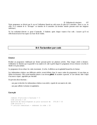 II. Utilisation de structures 127
Notre program m e ne détecte pas le cas où l'utilisateur fournit un code m orse de plus de 6 caractè res. Dans ce cas, en
effet, ilse contente de le "découper" en tranch es de 6 caractè res (la derniè re tranch e pouvant avoir une longueur
inférieure).
Si l'on souh aitait détecter ce genre d'anom alie, ilfaudrait, aprè s ch aque exam en d'un code, s'assurer qu'ilest
effectivem entsuivi d'un espace ou d'une fin de ch aîne.
II-4 Facturation par code
________________________________________________________________________________________
Enoncé
Réaliser un program m e établissant une facture pouvant porter sur plusieurs articles. Pour ch aque article à facturer,
l'utilisateur ne fournira que la quantité etun num é ro de code à partir duquelle program m e devra retrouver à la fois le
libellé etle prix unitaire.
Le program m e devra refuser les codes inexistants. A la fin, ilaffich era un récapitulatiftenantlieu de facture.
Les inform ations relatives aux différents articles seront définies dans le source m ê m e du program m e (et non dans un
fich ier de données). Elle seronttoutefois placées à un niveau global, de m aniè re à pouvoir, le cas éch éant, faire l'objet
d'un source séparé, appelable par #include .
On prévoira deux fonctions :
- une pour rech erch er les inform ations relatives à un article, à partir de son num éro de code,
- une pour affich er la facture récapitulative.
Exe m ple
combien d'articles à facturer ? 3
code article ? 25
quantité de Centrifugeuse au prix unitaire de 370.00 ? 33
code article ? 7
** article inexistant - redonnez le code : 16
 