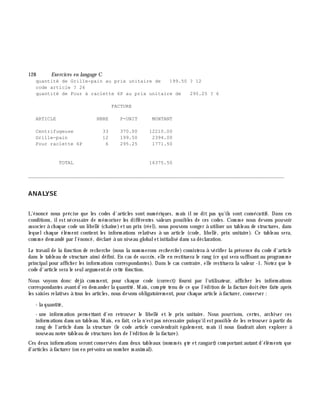 128 Exe rcices en langage C
quantité de Grille-pain au prix unitaire de 199.50 ? 12
code article ? 26
quantité de Four à raclette 6P au prix unitaire de 295.25 ? 6
FACTURE
ARTICLE NBRE P-UNIT MONTANT
Centrifugeuse 33 370.00 12210.00
Grille-pain 12 199.50 2394.00
Four raclette 6P 6 295.25 1771.50
TOTAL 16375.50
________________________________________________________________________________________
ANALYSE
L'énoncé nous précise que les codes d'articles sont num ériques, m ais ilne dit pas qu'ils sont consécutifs. Dans ces
conditions, ilest nécessaire de m ém oriser les différentes valeurs possibles de ces codes. Com m e nous devons pouvoir
associer à ch aque code un libellé (ch aîne)etun prix (réel), nous pouvons songer à utiliser un tableau de structures, dans
lequelch aque élém ent contient les inform ations relatives à un article (code, libellé, prix unitaire). Ce tableau sera,
com m e dem andé par l'énoncé, déclaré à un niveau globaletinitialisé dans sa déclaration.
Le travailde la fonction de rech erch e (nous la nom m erons re ch e rch e ) consistera à vérifier la présence du code d'article
dans le tableau de structure ainsi défini. En cas de succè s, elle en restituera le rang (ce qui sera suffisantau program m e
principalpour affich er les inform ations correspondantes). Dans le cas contraire, elle restituera la valeur -1. Notez que le
code d'article sera le seulargum entde cette fonction.
Nous voyons donc déjà com m ent, pour ch aque code (correct) fourni par l'utilisateur, affich er les inform ations
correspondantes avantd'en dem ander la quantité. M ais, com pte tenu de ce que l'édition de la facture doitê tre faite aprè s
les saisies relatives à tous les articles, nous devons obligatoirem ent, pour ch aque article à facturer, conserver :
- la quantité,
- une inform ation perm ettant d'en retrouver le libellé et le prix unitaire. Nous pourrions, certes, arch iver ces
inform ations dans un tableau. M ais, en fait, cela n'estpas nécessaire puisqu'ilestpossible de les retrouver à partir du
rang de l'article dans la structure (le code article conviendrait égalem ent, m ais ilnous faudrait alors explorer à
nouveau notre tableau de structures lors de l'édition de la facture).
Ces deux inform ations serontconservées dans deux tableaux (nom m és qte etrangart) com portantautantd'élém ents que
d'articles à facturer (on en prévoira un nom bre m axim al).
 