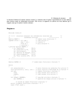 II. Utilisation de structures 129
La fonction d'édition de la facture (nom m ée facture ) se contentera alors d'explorer séquentiellem ent ces deux tableaux
pour retrouver toutes les inform ations nécessaires. Elle recevra, en argum ent, les adresses des deux tableaux (qte et
rangart), ainsi que le nom bre d'articles à facturer.
Program m e
#include <stdio.h>
/* ------ structure contenant les informations relatives aux */
/* différents articles -------------- */
#define NBART 6 /* nombre total d'articles */
typedef struct { int code ; /* code article */
char * lib ; /* libellé */
float pu ; /* prix unitaire */
} t_article ;
t_article article [NBART] =
{ 11, "Gaufrier", 268.0,
14, "Cafetière 12 T", 235.0,
16, "Grille-pain", 199.50,
19, "Balance de ménage", 278.0,
25, "Centrifugeuse", 370.0,
26, "Four raclette 6P", 295.25
} ;
/* ----------------------------------------------------------------------*/
#define NAFMAX 10 /* nombre maxi d'articles à facturer */
main()
{
int recherche(int) ; /* proto fonction de recherche d'un article */
void facture(int[], int[], int) ; /* proto fonction d'affichage de la facture */
int naf, /* nombre d'articles à facturer */
rang, /* rang courant d'un article */
codart, /* code courant d'un article */
i ;
int rangart [NAFMAX], /* rang des articles à facturer */
qte [NAFMAX] ; /* quantité de chaque article à facturer */
/* entrée du nombre d'articles à facturer */
printf ("combien d'articles à facturer ? ") ;
scanf ("%d", &naf) ;
 