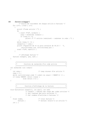 130 Exe rcices en langage C
/* boucle de traitement de chaque article à facturer */
for (i=0 ; i<naf ; i++)
{
printf ("code article ? ") ;
do
{ scanf ("%d", &codart) ;
rang = recherche (codart) ;
if (rang == -1)
printf (" ** article inexistant - redonnez le code : ") ;
}
while (rang == -1) ;
rangart[i] = rang ;
printf ("quantité de %s au prix unitaire de %8.2f ? ",
article[rang].lib, article[rang].pu) ;
scanf ("%d", &qte[i]) ;
}
/* affichage facture */
facture (rangart, qte, naf) ;
}
/***********************************************************/
/* fonction de recherche d'un code article */
/***********************************************************/
int recherche (int codart)
{
int rang ; /* rang courant d'un article */
rang = 0 ;
while (article[rang].code != codart && rang++ < NBART-1) {} ;
if (rang <NBART) return (rang) ;
else return (-1) ;
}
/***********************************************************/
/* fonction d'affichage de la facture */
/***********************************************************/
void facture(int rangart[], int qte[], int naf)
/* rangart : tableau des rangs des codes articles */
/* qte :tableau des prix unitaires */
/* naf :nombre d'articles à facturer */
{
float somme, /* total facture */
montant ; /* montant relatif à un article */
int i ;
 