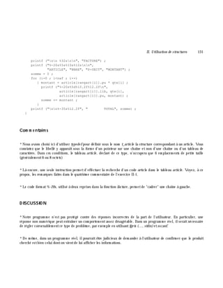 II. Utilisation de structures 131
printf ("nn %32snn", "FACTURE") ;
printf ("%-20s%5s%10s%12snn",
"ARTICLE", "NBRE", "P-UNIT", "MONTANT") ;
somme = 0 ;
for (i=0 ; i<naf ; i++)
{ montant = article[rangart[i]].pu * qte[i] ;
printf ("%-20s%5d%10.2f%12.2fn",
article[rangart[i]].lib, qte[i],
article[rangart[i]].pu, montant) ;
somme += montant ;
}
printf ("nn%-35s%12.2f", " TOTAL", somme) ;
}
Com m e ntaire s
*Nous avons ch oisi ici d'utiliser type de fpour définir sous le nom t_article la structure correspondantà un article. Vous
constatez que le libellé y apparaît sous la form e d'un pointeur sur une ch aîne et non d'une ch aîne ou d'un tableau de
caractè res. Dans ces conditions, le tableau article , déclaré de ce type, n'occupera que 6 em placem ents de petite taille
(généralem ent6 ou 8 octets)
*Là encore, une seule instruction perm etd'effectuer la rech erch e d'un code article dans le tableau article . Voyez, à ce
propos, les rem arques faites dans le quatriè m e com m entaire de l'exercice II-1.
*Le code form at%-20s, utilisé à deux reprises dans la fonction facture , perm etde "cadrer" une ch aîne à gauch e.
D ISCUSSIO N
*Notre program m e n'est pas protégé contre des réponses incorrectes de la part de l'utilisateur. En particulier, une
réponse non num érique peutentraîner un com portem entassez désagréable. Dans un program m e réel, ilseraitnécessaire
de régler convenablem entce type de problè m e, par exem ple en utilisantfge ts (..., stdin)etsscanf.
*De m ê m e, dans un program m e réel, ilpourraitê tre judicieux de dem ander à l'utilisateur de confirm er que le produit
ch erch é estbien celui donton vientde lui affich er les inform ations.
 