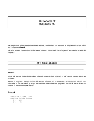III: H ASARD ET
RECREATIO NS
Ce ch apitre vous propose un certain nom bre d'exercices correspondantà la réalisation de program m es récréatifs, basés
sur l'utilisation du h asard.
Les deux prem iers exercices sont essentiellem ent destinés à vous m ontrer com m ent générer des nom bres aléatoires en
langage C.
III-1 Tirage alé atoire
________________________________________________________________________________________
Enoncé
Ecrire une fonction fournissant un nom bre entier tiré au h asard entre 0 (inclus) et une valeur n (incluse) fournie en
argum ent.
Réaliser un program m e principalutilisantcette fonction pour exam iner la "distribution" des valeurs ainsi obtenues dans
l'intervalle [0, 10]. Le nom bre de tirages à réaliser sera lu en donnée et le program m e affich era le nom bre de fois où
ch acune de ces valeurs aura été obtenue.
Exe m ple
combien de tirages : 1100
nombre de tirages obtenus
0 : 106
1 : 95
 