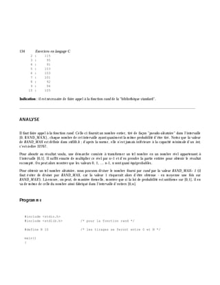 134 Exe rcices en langage C
2 : 115
3 : 95
4 : 91
5 : 103
6 : 103
7 : 101
8 : 92
9 : 94
10 : 105
Indication : ilestnécessaire de faire appelà la fonction rand de la "biblioth è que standard".
________________________________________________________________________________________
ANALYSE
Ilfautfaire appelà la fonction rand. Celle-ci fournitun nom bre entier, tiré de façon "pseudo-aléatoire" dans l'intervalle
[0, RAND_MAX], ch aque nom bre de cetintervalle ayantquasim entla m ê m e probabilité d'ê tre tiré. Notez que la valeur
de RAND_M AX estdéfinie dans stdlib.h ;d'aprè s la norm e, elle n'estjam ais inférieure à la capacité m inim ale d'un int,
c'est-à -dire 32767.
Pour aboutir au résultat voulu, une dém arch e consiste à transform er un telnom bre en un nom bre réelappartenant à
l'intervalle [0,1[. Ilsuffitensuite de m ultiplier ce réelpar n+1 etd'en prendre la partie entiè re pour obtenir le résultat
escom pté. On peutalors m ontrer que les valeurs 0, 1, ... n-1, n sontquasi équiprobables.
Pour obtenir un telnom bre aléatoire, nous pouvons diviser le nom bre fourni par rand par la valeur RAND_M AX+ 1 (il
faut éviter de diviser par RAND_M AX, car la valeur 1 risquerait alors d'ê tre obtenue - en m oyenne une fois sur
RAND_M AX!). Là encore, on peut, de m aniè re form elle, m ontrer que si la loi de probabilité estuniform e sur [0,1[, ilen
va de m ê m e de celle du nom bre ainsi fabriqué dans l'intervalle d'entiers [0,n].
Program m e
#include <stdio.h>
#include <stdlib.h> /* pour la fonction rand */
#define N 10 /* les tirages se feront entre 0 et N */
main()
{
 