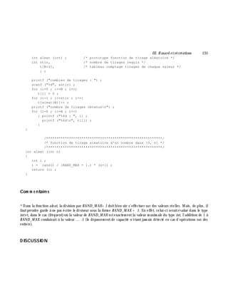 III. H asard e trécréations 135
int aleat (int) ; /* prototype fonction de tirage aléatoire */
int ntir, /* nombre de tirages requis */
t[N+1], /* tableau comptage tirages de chaque valeur */
i ;
printf ("combien de tirages : ") ;
scanf ("%d", &ntir) ;
for (i=0 ; i<=N ; i++)
t[i] = 0 ;
for (i=1 ; i<=ntir ; i++)
t[aleat(N)]++ ;
printf ("nombre de tirages obtenusn") ;
for (i=0 ; i<=N ; i++)
{ printf ("%4d : ", i) ;
printf ("%6dn", t[i]) ;
}
}
/********************************************************/
/* fonction de tirage aléatoire d'un nombre dans [0, n] */
/********************************************************/
int aleat (int n)
{
int i ;
i = rand() / (RAND_MAX + 1.) * (n+1) ;
return (i) ;
}
Com m e ntaire s
*Dans la fonction ale at, la division par RAND_M AX+ 1 doitbien sûr s'effectuer sur des valeurs réelles. M ais, de plus, il
fautprendre garde à ne pas écrire le diviseur sous la form e RAND_M AX + 1. En effet, celui-ci seraitévalué dans le type
intet, dans le cas (fréquent)où la valeur de RAND_M AX estexactem entla valeur m axim ale du type int, l'addition de 1 à
RAND_M AX conduiraità la valeur ... -1 (le dépassem entde capacité n'étantjam ais détecté en cas d'opérations sur des
entiers).
D ISCUSSIO N
 