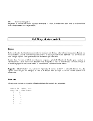 136 Exe rcices en langage C
En général, la fonction rand fournittoujours la m ê m e suite de valeurs, d'une exécution à une autre. L'exercice suivant
vous m ontre com m entéviter ce ph énom è ne.
III-2 Tirage alé atoire variable
________________________________________________________________________________________
Enonce
Ecrire une fonction fournissantun nom bre entier tiré au h asard entre 0 etune valeur n fournie en argum ent. La suite des
valeurs restituées par cette fonction (lorsqu'on l'appelle à diverses reprises) devra ê tre différente d'une exécution à une
autre etne pas dépendre d'une quelconque inform ation fournie par l'utilisateur.
Com m e dans l'exercice précédent, on réalisera un program m e principalutilisant cette fonction pour exam iner la
"distribution" des valeurs ainsi obtenues dans l'intervalle [0,10]. Pour ce faire, on lira en données le nom bre de tirages à
réaliser etle program m e affich era le nom bre de fois où ch acune des valeurs aura été obtenue.
Suggestion : ilfaut"initialiser" convenablem entle "générateur de nom bres aléatoire", en utilisantla fonction srand. La
"graîne" nécessaire peut ê tre fabriquée à l'aide de la fonction tim e , de façon à avoir un caractè re suffisam m ent
im prévisible.
Exe m ple s
(ils'agitlà des résultats correspondantà deux exécutions différentes du m ê m e program m e)
combien de tirages : 1100
nombre de tirages obtenus
0 : 124
1 : 104
2 : 97
3 : 97
4 : 89
5 : 93
6 : 105
 