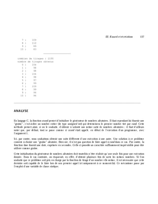 III. H asard e trécréations 137
7 : 109
8 : 110
9 : 89
10 : 83
___________________
combien de tirages : 1100
nombre de tirages obtenus
0 : 104
1 : 98
2 : 98
3 : 106
4 : 98
5 : 97
6 : 99
7 : 109
8 : 99
9 : 96
10 : 96
________________________________________________________________________________________
ANALYSE
En langage C, la fonction srand perm etd'initialiser le générateur de nom bres aléatoires. Ilfautcependantlui fournir une
"graîne", c'est-à -dire un nom bre entier (de type unsigne d int) qui déterm inera le prem ier nom bre tiré par rand. Cette
m éth ode perm et ainsi, si on le souh aite, d'obtenir à volonté une m ê m e suite de nom bres aléatoires ;ilfaut d'ailleurs
noter que, par défaut, tout se passe com m e si srand était appelé, en début de l'exécution d'un program m e, avec
l'argum ent1.
Ici, par contre, nous souh aitons obtenir une suite différente d'une exécution à une autre. Une solution à ce problè m e
consiste à ch oisir une "graîne" aléatoire. Bien sûr, iln'estpas question de faire appelà rand dans ce cas. Par contre, la
fonction tim e fournitune date , exprim ée en secondes. Celle-ci possè de un caractè re suffisam m entim prévisible pour ê tre
utilisée com m e graîne.
Cette initialisation du générateur de nom bres aléatoires doittoutefois n'ê tre réalisée qu'une seule fois pour une exécution
donnée. Dans le cas contraire, on risquerait, en effet, d'obtenir plusieurs fois de suite les m ê m es nom bres. Si l'on
souh aite que ce problè m e soitpris en ch arge par la fonction de tirage d'un nom bre elle-m ê m e, ilestnécessaire que cette
derniè re soit capable de le faire lors de son prem ier appel(et uniquem ent à ce m om ent-là ). Ce m écanism e passe par
l'em ploi d'une variable de classe statique.
 