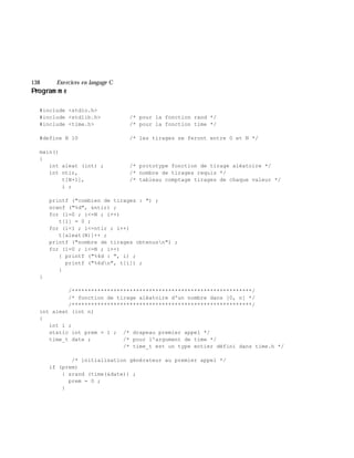 138 Exe rcices en langage C
Program m e
#include <stdio.h>
#include <stdlib.h> /* pour la fonction rand */
#include <time.h> /* pour la fonction time */
#define N 10 /* les tirages se feront entre 0 et N */
main()
{
int aleat (int) ; /* prototype fonction de tirage aléatoire */
int ntir, /* nombre de tirages requis */
t[N+1], /* tableau comptage tirages de chaque valeur */
i ;
printf ("combien de tirages : ") ;
scanf ("%d", &ntir) ;
for (i=0 ; i<=N ; i++)
t[i] = 0 ;
for (i=1 ; i<=ntir ; i++)
t[aleat(N)]++ ;
printf ("nombre de tirages obtenusn") ;
for (i=0 ; i<=N ; i++)
{ printf ("%4d : ", i) ;
printf ("%6dn", t[i]) ;
}
}
/********************************************************/
/* fonction de tirage aléatoire d'un nombre dans [0, n] */
/********************************************************/
int aleat (int n)
{
int i ;
static int prem = 1 ; /* drapeau premier appel */
time_t date ; /* pour l'argument de time */
/* time_t est un type entier défini dans time.h */
/* initialisation générateur au premier appel */
if (prem)
{ srand (time(&date)) ;
prem = 0 ;
}
 