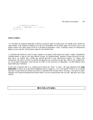 III. H asard e trécréations 139
/* génération nombre */
i = rand() / (RAND_MAX + 1.) * (n+1) ;
return (i) ;
}
Com m e ntaire s
*Le m écanism e du traitem entparticulier à effectuer au prem ier appelest réalisé grâ ce à la variable pre m , déclarée de
classe statique. Cette variable estinitialisée à un, lors de la com pilation. Dè s le prem ier appel, elle estm ise à zéro etelle
gardera ensuite cette valeur jusqu'à la fin de l'exécution du program m e. Ainsi, la fonction srand n'est effectivem ent
appelée qu'une seule fois, lors du prem ier appelde notre fonction ale at.
*La fonction tim e fourniten retour le tem ps (exprim é en secondes) écoulé depuis une certaine "origine" dépendant de
l'im plém entation. Le type de cette valeur dépend, lui aussi, de l'im plém entation ;toutefois, la norm e prévoitqu'ilexiste,
dans tim e .h , un sym bole tim e _t (défini par type de f) précisant le type effectivem ent em ployé. Ici, lorsque nous
transm ettons cette valeur à srand, ilestpossible qu'apparaisse une conversion du type tim e _tdans le type unsigne d int;
ici, cela n'a guè re d'im portance, dans la m esure où, m ê m e si cette conversion est"dégradante", la valeur obtenue restera
im prévisible pour l'utilisateur.
D'autre part, la fonction tim e ne se contente pas de fournir une "h eure" en retour ;elle range égalem ent cette m ê m e
inform ation à l'adresse qu'on lui fournit(obligatoirem ent) en argum ent;c'est ce qui justifie l'existence de la variable
date (qui n'estpas utilisée par ailleurs)etqui doit, ici, absolum entê tre déclarée dans le "bon type", sous peine de risquer
d'aboutir à un écrasem entintem pestifde données (dans le cas où on auraitdéclaré date d'un type "plus petit" que le type
effectif).
III-3 Alé a d'é toile s
________________________________________________________________________________________
 