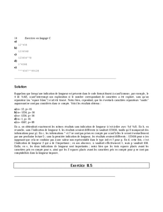 14 Exe rcices en langage C
a)
12^45@
b)
123456@
c)
123456^7@
d)
1^458@
e)
^^^4567^^8912@
_______________________________________________________________
Solution
Rappelons que lorsqu'une indication de longueur estprésente dans le code form atfourni à scanf(com m e, par exem ple, le
4 de %4d), scanf interrom pt son exploration si le nom bre correspondant de caractè res a été exploré, sans qu'un
séparateur (ou "espace blanc") n'aitété trouvé. Notez bien, cependant, que les éventuels caractè res séparateurs "sautés"
auparavantne sontpas considérés dans ce com pte. Voici les résultats obtenus :
a)n=12, p=45
b)n=1234, p=56
c) n=1234, p=56
d)n=1, p=45
e)n=4567, p=89
En a, on obtiendrait exactem ent les m ê m es résultats sans indication de longueur (c'est-à -dire avec %d %d). En b, en
revanch e, sans l'indication de longueur 4, les résultats seraientdifférents (n vaudrait123456, tandis qu'ilm anqueraitdes
inform ations pour p). En c, les inform ations ^ et7 ne sontpas prises en com pte par scanf(elles le serontéventuellem ent
par une proch aine lecture!) ;sans la prem iè re indication de longueur, les résultats seraientdifférents : 123456 pour n (en
supposantque cela ne conduise pas à une valeur non représentable dans le type int) et 7 pour p. En d, cette fois, c'est
l'indication de longueur 2 qui a de l'im portance ;en son abscence, n vaudrait effectivem ent 1, m ais p vaudrait 458.
Enfin, en e, les deux indications de longueur sont im portantes ;notez bien que les trois espaces placés avant les
caractè res pris en com pte pour n, ainsi que les 2 espaces placés avantles caractè res pris en com pte pour p ne sont pas
com ptabilisés dans la longueur im posée.
Exe rcice II.5
___________________________________________________________________________
 