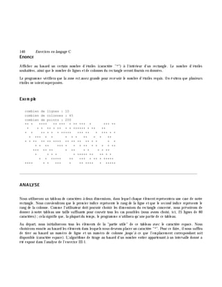 140 Exe rcices en langage C
Enoncé
Affich er au h asard un certain nom bre d'étoiles (caractè re "*") à l'intérieur d'un rectangle. Le nom bre d'étoiles
souh aitées, ainsi que le nom bre de lignes etde colonnes du rectangle serontfournis en données.
Le program m e vérifiera que la zone estassez grande pour recevoir le nom bre d'étoiles requis. On évitera que plusieurs
étoiles ne soientsuperposées.
Exe m ple
combien de lignes : 10
combien de colonnes : 45
combien de points : 200
** * **** ** *** * ** *** * *** **
* * * ** * ** * * ****** * ** **
* * ** * * * ***** *** ** * *** * *
* *** * * * * * ** * * **
* * ** ** ** **** ** ** ** ** * * * *
* * ** *** * * * ** * * * * **
*** ** ** * ** * * * * **
* * * * * ***** ** ** * *
* * ***** ** *** * ** * *****
**** * * *** * ** **** * *****
________________________________________________________________________________________
ANALYSE
Nous utiliserons un tableau de caractè res à deux dim ensions, dans lequelch aque élém entreprésentera une case de notre
rectangle. Nous conviendrons que le prem ier indice représente le rang de la ligne et que le second indice représente le
rang de la colonne. Com m e l'utilisateur doit pouvoir ch oisir les dim ensions du rectangle concerné, nous prévoirons de
donner à notre tableau une taille suffisante pour couvrir tous les cas possibles (nous avons ch oisi, ici, 25 lignes de 80
caractè res);cela signifie que, la plupartdu tem ps, le program m e n'utilisera qu'une partie de ce tableau.
Au départ, nous initialiserons tous les élém ents de la "partie utile" de ce tableau avec le caractè re espace. Nous
ch oisirons ensuite au h asard les élém ents dans lesquels nous devrons placer un caractè re "*". Pour ce faire, ilnous suffira
de tirer au h asard un num éro de ligne et un num éro de colonne jusqu'à ce que l'em placem ent correspondant soit
disponible (caractè re espace). L'algorith m e de tirage au h asard d'un nom bre entier appartenant à un intervalle donné a
été exposé dans l'analyse de l'exercice III-1.
 