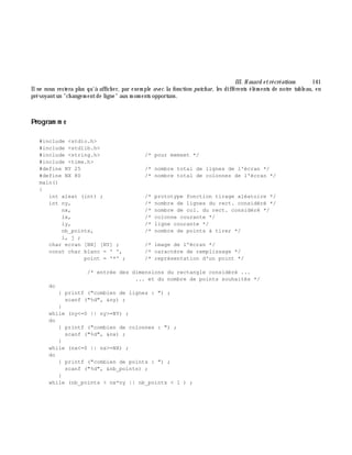 III. H asard e trécréations 141
Ilne nous restera plus qu'à affich er, par exem ple avec la fonction putch ar, les différents élém ents de notre tableau, en
prévoyantun "ch angem entde ligne" aux m om ents opportuns.
Program m e
#include <stdio.h>
#include <stdlib.h>
#include <string.h> /* pour memset */
#include <time.h>
#define NY 25 /* nombre total de lignes de l'écran */
#define NX 80 /* nombre total de colonnes de l'écran */
main()
{
int aleat (int) ; /* prototype fonction tirage aléatoire */
int ny, /* nombre de lignes du rect. considéré */
nx, /* nombre de col. du rect. considéré */
ix, /* colonne courante */
iy, /* ligne courante */
nb_points, /* nombre de points à tirer */
i, j ;
char ecran [NX] [NY] ; /* image de l'écran */
const char blanc = ' ', /* caractère de remplissage */
point = '*' ; /* représentation d'un point */
/* entrée des dimensions du rectangle considéré ...
... et du nombre de points souhaités */
do
{ printf ("combien de lignes : ") ;
scanf ("%d", &ny) ;
}
while (ny<=0 || ny>=NY) ;
do
{ printf ("combien de colonnes : ") ;
scanf ("%d", &nx) ;
}
while (nx<=0 || nx>=NX) ;
do
{ printf ("combien de points : ") ;
scanf ("%d", &nb_points) ;
}
while (nb_points > nx*ny || nb_points < 1 ) ;
 
