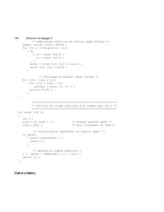 142 Exe rcices en langage C
/* remplissage aléatoire du tableau image d'écran */
memset (ecran, blanc, NX*NY) ;
for (i=1 ; i<=nb_points ; i++)
{ do
{ ix = aleat (nx-1) ;
iy = aleat (ny-1) ;
}
while ( ecran [ix] [iy] != blanc) ;
ecran [ix] [iy] = point ;
}
/* affichage du tableau image d'écran */
for (j=0 ; j<ny ; j++)
{ for (i=0 ; i<nx ; i++)
putchar ( ecran [i] [j] ) ;
printf ("n") ;
}
}
/*******************************************************/
/* fonction de tirage aléatoire d'un nombre dans [0,n] */
/*******************************************************/
int aleat (int n)
{
int i ;
static int prem = 1 ; /* drapeau premier appel */
time_t date ; /* pour l'argument de time */
/* initialisation générateur au premier appel */
if (prem)
{ srand (time(&date) ) ;
prem = 0 ;
}
/* génération nombre aléatoire */
i = rand() / (RAND_MAX + 1.) * (n+1) ;
return (i) ;
}
Com m e ntaire s
 