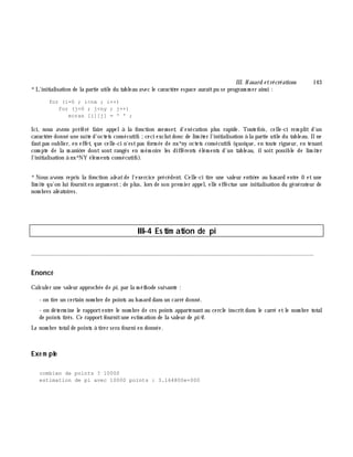 III. H asard e trécréations 143
*L'initialisation de la partie utile du tableau avec le caractè re espace auraitpu se program m er ainsi :
for (i=0 ; i<nx ; i++)
for (j=0 ; j<ny ; j++)
ecran [i][j] = ' ' ;
Ici, nous avons préféré faire appelà la fonction m e m set, d'exécution plus rapide. Toutefois, celle-ci rem plit d'un
caractè re donné une suite d'octets consécutifs ;ceci exclutdonc de lim iter l'initialisation à la partie utile du tableau. Ilne
fautpas oublier, en effet, que celle-ci n'estpas form ée de nx*ny octets consécutifs (quoique, en toute rigueur, en tenant
com pte de la m aniè re dont sont rangés en m ém oire les différents élém ents d'un tableau, ilsoit possible de lim iter
l'initialisation à nx*NY élém ents consécutifs).
*Nous avons repris la fonction ale at de l'exercice précédent. Celle-ci tire une valeur entiè re au h asard entre 0 et une
lim ite qu'on lui fourniten argum ent;de plus, lors de son prem ier appel, elle effectue une initialisation du générateur de
nom bres aléatoires.
III-4 Estim ation de pi
________________________________________________________________________________________
Enoncé
Calculer une valeur approch ée de pi, par la m éth ode suivante :
- on tire un certain nom bre de points au h asard dans un carré donné.
- on déterm ine le rapportentre le nom bre de ces points appartenantau cercle inscritdans le carré etle nom bre total
de points tirés. Ce rapportfournitune estim ation de la valeur de pi/4.
Le nom bre totalde points à tirer sera fourni en donnée.
Exe m ple
combien de points ? 10000
estimation de pi avec 10000 points : 3.164800e+000
 