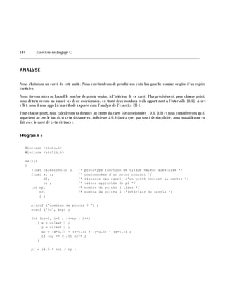 144 Exe rcices en langage C
________________________________________________________________________________________
ANALYSE
Nous ch oisirons un carré de côté unité. Nous conviendrons de prendre son coin bas gauch e com m e origine d'un repè re
cartésien.
Nous tirerons alors au h asard le nom bre de points voulus, à l'intérieur de ce carré. Plus précisém ent, pour ch aque point,
nous déterm inerons au h asard ses deux coordonnées, en tirantdeux nom bres réels appartenantà l'intervalle [0,1]. A cet
effet, nous ferons appelà la m éth ode exposée dans l'analyse de l'exercice III-1.
Pour ch aque point, nous calculerons sa distance au centre du carré (de coordonnées : 0.5, 0.5)etnous considérerons qu'il
appartientau cercle inscritsi cette distance estinférieure à 0.5 (notez que, par souci de sim plicité, nous travaillerons en
faitavec le carré de cette distance).
Program m e
#include <stdio.h>
#include <stdlib.h>
main()
{
float caleat(void) ; /* prototype fonction de tirage valeur aléatoire */
float x, y, /* coordonnées d'un point courant */
d2, /* distance (au carré) d'un point courant au centre */
pi ; /* valeur approchée de pi */
int np, /* nombre de points à tirer */
nc, /* nombre de points à l'intérieur du cercle */
i ;
printf ("combien de points ? ") ;
scanf ("%d", &np) ;
for (nc=0, i=1 ; i<=np ; i++)
{ x = caleat() ;
y = caleat() ;
d2 = (x-0.5) * (x-0.5) + (y-0.5) * (y-0.5) ;
if (d2 <= 0.25) nc++ ;
}
pi = (4.0 * nc) / np ;
 