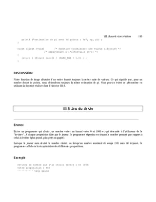 III. H asard e trécréations 145
printf ("estimation de pi avec %d points : %e", np, pi) ;
}
float caleat (void) /* fonction fournissant une valeur aléatoire */
/* appartenant à l'intervalle [0-1] */
{
return ( (float) rand() / (RAND_MAX + 1.0) ) ;
}
D ISCUSSIO N
Notre fonction de tirage aléatoire d'un entier fournit toujours la m ê m e suite de valeurs. Ce qui signifie que, pour un
nom bre donné de points, nous obtiendrons toujours la m ê m e estim ation de pi. Vous pouvez éviter ce ph énom è ne en
utilisantla fonction réalisée dans l'exercice III-2.
III-5 Je u du de vin
________________________________________________________________________________________
Enoncé
Ecrire un program m e qui ch oisit un nom bre entier au h asard entre 0 et 1000 et qui dem ande à l'utilisateur de le
"deviner". A ch aque proposition faite par le joueur, le program m e répondra en situantle nom bre proposé par rapportà
celui à deviner (plus grand, plus petitou gagné).
Lorsque le joueur aura deviné le nom bre ch oisi, ou lorsqu'un nom bre m axim alde coups (10) aura été dépassé, le
program m e affich era la récapitulation des différentes propositions.
Exe m ple
Devinez le nombre que j'ai choisi (entre 1 et 1000)
votre proposition : 500
----------- trop grand
 