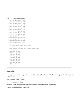 146 Exe rcices en langage C
votre proposition : 250
----------- trop grand
votre proposition : 125
----------- trop grand
votre proposition : 64
----------- trop grand
votre proposition : 32
----------- trop grand
votre proposition : 16
----------- trop grand
votre proposition : 8
----------- trop petit
votre proposition : 12
----------- trop grand
votre proposition : 10
++++ vous avez gagné en 9 coups
---- Récapitulation des coups joués ----
500 trop grand
250 trop grand
125 trop grand
64 trop grand
32 trop grand
16 trop grand
8 trop petit
12 trop grand
10 exact
________________________________________________________________________________________
ANALYSE
Le program m e com m encera par tirer un nom bre entier au h asard, suivant la dém arch e exposée dans l'analyse de
l'exercice III-1.
Ildevra ensuite répéter l'action :
faire joue r le joue ur
jusqu'à ce que le joueur aitgagné ou qu'ilaitdépassé le nom bre m axim alde coups perm is.
L'action en question consiste sim plem entà :
 