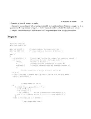 III. H asard e trécréations 147
- Dem ander au joueur de proposer un nom bre.
- Conserver ce nom bre dans un tableau (pour pouvoir établir la récapitulation finale). Notez que, com pte tenu de ce
qu'un nom bre de coups m axim alestim posé, ce dernier fournira le nom bre m axim ald'élém ents de notre tableau.
- Com parer le nom bre fourni avec la valeur ch oisie par le program m e etaffich er le m essage correspondant.
Program m e
#include <stdio.h>
#include <stdlib.h>
#define NCOUPS 15 /* nombre maximal de coups autorisés */
#define NMAX 1000 /* valeur maximale du nombre à deviner */
main()
{
int aleat(int) ; /* prototype fonction de tirage d'un nombre au hasard */
int nc, /* compteur du nombre de coups joués */
ndevin, /* nombre à deviner */
n, /* nombre courant proposé par le joueur */
prop[NMAX], /* tableau récapitulatif des nombres proposés */
i ;
/* initialisations et tirage du nombre secret */
nc = 0 ;
printf ("Devinez le nombre que j'ai choisi (entre 1 et %d)n", NMAX) ;
ndevin = aleat(NMAX) ;
/* déroulement du jeu */
do
{ printf ("votre proposition : ") ;
scanf ("%d",&n) ;
prop [nc++] = n ;
if (n < ndevin) printf ("----------- trop petitn") ;
else if (n > ndevin) printf ("----------- trop grandn") ;
}
while (n != ndevin && nc < NCOUPS) ;
/* affichage résultats */
 