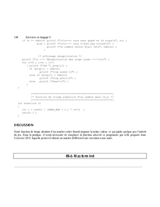 148 Exe rcices en langage C
if (n == ndevin) printf ("nn++++ vous avez gagné en %d coupsn", nc) ;
else { printf ("nn---- vous n'avez pas trouvén") ;
printf ("le nombre choisi était %dn", ndevin) ;
}
/* affichage récapitulation */
printf ("n ---- Récapitulation des coups joués ----nn") ;
for (i=0 ; i<nc ; i++)
{ printf ("%4d ", prop[i]) ;
if (prop[i] > ndevin)
printf ("trop grand n") ;
else if (prop[i] < ndevin)
printf ("trop petitn") ;
else printf ("exactn") ;
}
}
/*******************************************************/
/* fonction de tirage aléatoire d'un nombre dans [0,n] */
/*******************************************************/
int aleat(int n)
{
int i = rand() / (RAND_MAX + 1.) * (n+1) ;
return i ;
}
D ISCUSSIO N
Notre fonction de tirage aléatoire d'un nom bre entier fournittoujours la m ê m e valeur, ce qui gâ ch e quelque peu l'intérê t
du jeu. Dans la pratique, ilserait nécessaire de rem placer la fonction ale at de ce program m e par celle proposée dans
l'exercice III-2, laquelle perm etd'obtenir un nom bre différentd'une exécution à une autre.
III-6 M aste rm ind
________________________________________________________________________________________
 