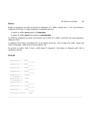 III. H asard e trécréations 149
Enoncé
Réaliser un program m e qui ch oisit au h asard une com binaison de 5 ch iffres (com pris entre 1 et 8) et qui dem ande à
l'utilisateur de la deviner. A ch aque proposition, le program m e précisera :
- le nom bre de ch iffres exacts proposés à la bonne place,
- le nom bre de ch iffres exacts m ais proposés à la m auvaise place.
Les différentes propositions du joueur seront fournies sous la form e de 5 ch iffres consécutifs (sans aucun séparateur),
validés par re turn.
Le program m e devra traiter convenablem entle cas des réponses incorrectes : lettre à la place d'un ch iffre, réponse trop
courte ou trop longue, ch iffre incorrect(nulou supérieur à 8).
On prévoira un nom bre lim ite d'essais, au-delà duquelle program m e s'interrom pra en indiquant quelle était la
com binaison à deviner.
Exe m ple
proposition ? : 12345
2 P 0 C
proposition ? : 23456
0 P 1 C
proposition ? : 34567
0 P 1 C
proposition ? : 45678
0 P 0 C
proposition ? : 56789
** incorrect **
proposition ? : 1133é
** incorrect **
proposition ? : 11332
3 P 1 C
proposition ? : 11333
4 P 0 C
proposition ? : 11313
5 P 0 C
vous avez trouvé en 7 coups
________________________________________________________________________________________
 