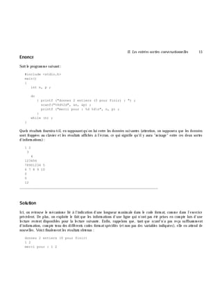 II. Les entrées-sorties conve rsationne lles 15
Enoncé
Soitle program m e suivant:
#include <stdio.h>
main()
{
int n, p ;
do
{ printf ("donnez 2 entiers (0 pour finir) : ") ;
scanf("%4d%2d", &n, &p) ;
printf ("merci pour : %d %dn", n, p) ;
}
while (n) ;
}
Quels résultats fournira-t-il, en supposantqu'on lui entre les données suivantes (attention, on supposera que les données
sont frappées au clavier et les résultats affich és à l'écran, ce qui signifie qu'ily aura "m ixage" entre ces deux sortes
d'inform ations):
1 2
3
4
123456
78901234 5
6 7 8 9 10
0
0
12
_______________________________________________________________
Solution
Ici, on retrouve le m écanism e lié à l'indication d'une longueur m axim ale dans le code form at, com m e dans l'exercice
précédent. De plus, on exploite le fait que les inform ations d'une ligne qui n'ont pas été prises en com pte lors d'une
lecture restent disponibles pour la lecture suivante. Enfin, rappelons que, tant que scanf n'a pas reçu suffisam m ent
d'inform ation, com pte tenu des différents codes form atspécifiés (et non pas des variables indiquées), elle en attend de
nouvelles. Voici finalem entles résultats obtenus :
donnez 2 entiers (0 pour finir)
1 2
merci pour : 1 2
 