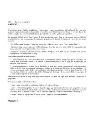 150 Exe rcices en langage C
ANALYSE
Ilparaîtassez natureld'utiliser un tableau à 5 élém ents pour y ranger la com binaison tirée au h asard. Notez que nous
pourrions égalem ent tirer au h asard un nom bre de 5 ch iffres, m ais ilfaudrait, de toute façon, en extraire ch acun des
ch iffres ;de plus, la m éth ode seraitdifficilem entgénéralisable à un nom bre quelconque de positions.
La principale difficulté réside dans l'analyse de la proposition du joueur. Dans la com paraison des deux tableaux
(com binaison tirée par le program m e et com binaison proposée par le joueur), ilfaudra tenir com pte des rem arques
suivantes :
- Un ch iffre com pté "à sa place" ne doitpas pouvoir ê tre égalem entcom pté com m e "exact, m ais m alplacé".
- Lorsqu'un tirage com porte plusieurs ch iffres identiques, ilne faut pas qu'un m ê m e ch iffre de la proposition du
joueur puisse ê tre com pté plusieurs fois com m e exact.
- Lorsqu'une proposition com porte plusieurs ch iffres identiques, il ne faut pas les considérer tous com m e
correspondantà un m ê m e ch iffre du tirage.
Nous vous proposons la m éth ode suivante :
1 - Nous rech erch ons toutd'abord les ch iffres exacts placés en bonne position. A ch aque fois qu'une coïncidence est
relevée, nous supprim ons le ch iffre, à la fois dans la proposition du joueur et dans le tirage (en le rem plaçant, par
exem ple, par la valeur 0).
2 - Nous reprenons ensuite, un à un, ch acun des ch iffres du tirage qui n'ontpas été supprim és (c'est-à -dire qui sont
différents de 0). Nous les com parons à ch acun des ch iffres de la proposition. Là encore, si une coïncidence est
relevée, nous supprim ons les ch iffres correspondants, à la fois dans la proposition etdans le tirage. Notez bien qu'il
faut absolum ent éviter de considérer les ch iffres déjà supprim és du tirage : ils risqueraient d'ê tre trouvés égaux à
d'autres ch iffres supprim és de la proposition.
Cette m éth ode qui détruit le tirage nous oblige nécessairem ent à en faire une copie avant d'entam er l'analyse de la
proposition.
Nous avons ch oisi de réaliser trois fonctions :
- tirage : tirage au h asard de la com binaison (tableau de 5 entiers)à deviner.
- e ntre e : entrée de la proposition du joueur. Ilparaît logique que cette fonction fournisse cette proposition dans un
tableau d'entiers. Toutefois, afin de traiter convenablem entles cas de réponses incorrectes, la proposition du joueur
sera toutd'abord lue dans une ch aîne à l'aide de la fonction cge ts (son m écanism e estdécritdans l'exercice II-4).
- analyse : analyse de la proposition du joueur, suivantl'algorith m e décritprécédem m ent.
Program m e
 