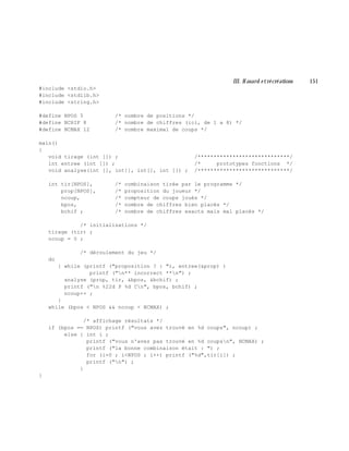 III. H asard e trécréations 151
#include <stdio.h>
#include <stdlib.h>
#include <string.h>
#define NPOS 5 /* nombre de positions */
#define NCHIF 8 /* nombre de chiffres (ici, de 1 a 8) */
#define NCMAX 12 /* nombre maximal de coups */
main()
{
void tirage (int []) ; /*****************************/
int entree (int []) ; /* prototypes fonctions */
void analyse(int [], int[], int[], int []) ; /*****************************/
int tir[NPOS], /* combinaison tirée par le programme */
prop[NPOS], /* proposition du joueur */
ncoup, /* compteur de coups joués */
bpos, /* nombre de chiffres bien placés */
bchif ; /* nombre de chiffres exacts mais mal placés */
/* initialisations */
tirage (tir) ;
ncoup = 0 ;
/* déroulement du jeu */
do
{ while (printf ("proposition ? : "), entree(&prop) )
printf ("n** incorrect **n") ;
analyse (prop, tir, &bpos, &bchif) ;
printf ("n %22d P %d Cn", bpos, bchif) ;
ncoup++ ;
}
while (bpos < NPOS && ncoup < NCMAX) ;
/* affichage résultats */
if (bpos == NPOS) printf ("vous avez trouvé en %d coups", ncoup) ;
else { int i ;
printf ("vous n'avez pas trouvé en %d coupsn", NCMAX) ;
printf ("la bonne combinaison était : ") ;
for (i=0 ; i<NPOS ; i++) printf ("%d",tir[i]) ;
printf ("n") ;
}
}
 