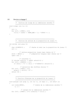 152 Exe rcices en langage C
/*************************************************/
/* fonction de tirage de la combinaison secrète */
/*************************************************/
void tirage (int tir [])
{
int i ;
for (i=0 ; i<NPOS ; i++)
tir[i] = rand() / (RAND_MAX + 1.) * NCHIF + 1 ;
}
/*************************************************/
/* fonction de lecture de la proposition du joueur */
/*****************************************************/
int entree (int prop [])
{
char ch[NPOS+3] ; /* chaîne où sera lue la proposition du joueur */
int i ;
/* lecture proposition joueur dans chaîne ch */
ch[0] = NPOS+1 ; /* préparation longueur maxi chaîne lue */
cgets (ch) ;
/* contrôles */
if (strlen (&ch[2]) != NPOS) return(-1) ;
for (i=2 ; i<NPOS+2 ; i++)
if (ch[i] < '1' || ch[i] > '1'+NCHIF-1) return(-1) ;
/* extraction des chiffres choisis */
for (i=0 ; i<NPOS ; i++)
prop[i] = ch[2+i] -'0' ;
return (0) ;
}
/**************************************************/
/* fonction d'analyse de la proposition du joueur */
/**************************************************/
void analyse (int prop [], int tir [], int bpos [] , int bchif [])
{
int tirbis[NPOS], /* double de la combinaison secrète */
i, j ;
/* recopie de la combinaison secrète */
for (i=0 ; i<NPOS ; i++) tirbis[i] = tir[i] ;
 
