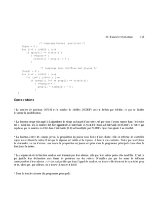 III. H asard e trécréations 153
/* comptage bonnes positions */
*bpos = 0 ;
for (i=0 ; i<NPOS ; i++)
if (prop[i] == tirbis[i])
{ (*bpos)++ ;
tirbis[i] = prop[i] = 0 ;
}
/* comptage bons chiffres mal placés */
*bchif = 0 ;
for (i=0 ; i<NPOS ; i++)
for (j=0 ; j<NPOS ; j++)
if (prop[i] !=0 && prop[i] == tirbis[j])
{ (*bchif)++ ;
prop[i] = tirbis[j] = 0 ;
}
}
Com m e ntaire s
*Le nom bre de positions (NPOS) et le nom bre de ch iffres (NCH IF) ont été définis par #de fine , ce qui en facilite
l'éventuelle m odification.
*La fonction tirage faitappelà l'algorith m e de tirage au h asard d'un entier, telque nous l'avons exposé dans l'exercice
III-1. Toutefois, ici, le nom bre tiré doitappartenir à l'intervalle [1,NCH IF] etnon à l'intervalle [0,NCH IF]. C'estce qui
explique que le nom bre réeltiré dans l'intervalle [0,1[ soitm ultiplié par NCH IF etque l'on ajoute 1 au résultat.
*La fonction e ntre e lit, com m e prévu, la proposition du joueur sous form e d'une ch aîne. Elle en effectue les contrôles
requis en restituantla valeur 0 lorsque la réponse estvalide etla réponse -1 dans le cas contraire. Notez que la décision
de dem ander, en cas d'erreur, une nouvelle proposition au joueur estprise dans le program m e principalet non dans la
fonction elle-m ê m e.
*Les argum ents de la fonction analyse sonttransm is par leur adresse, afin que leur valeur puisse ê tre m odifiée. C'estce
qui justifie leur déclaration sous form e de pointeurs sur des entiers. N'oubliez pas que les nom s de tableaux
correspondentà leur adresse ;c'estce qui justifie que dans l'appelde analyse, on trouve effectivem entles sym boles prop
ettir, alors que, par ailleurs, on y trouve & bpos et& bch if.
*Dans la boucle suivante (du program m e principal):
 
