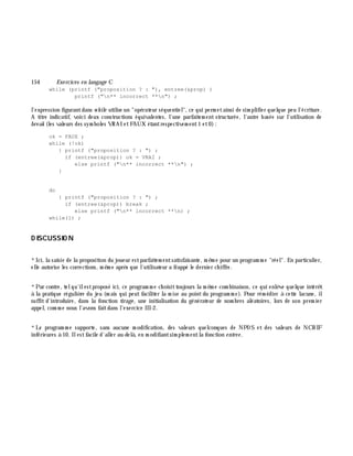 154 Exe rcices en langage C
while (printf ("proposition ? : "), entree(&prop) )
printf ("n** incorrect **n") ;
l'expression figurantdans w h ile utilise un "opérateur séquentiel", ce qui perm etainsi de sim plifier quelque peu l'écriture.
A titre indicatif, voici deux constructions équivalentes, l'une parfaitem ent structurée, l'autre basée sur l'utilisation de
bre ak (les valeurs des sym boles VRAI etFAUX étantrespectivem ent1 et0):
ok = FAUX ;
while (!ok)
{ printf ("proposition ? : ") ;
if (entree(&prop)) ok = VRAI ;
else printf ("n** incorrect **n") ;
}
do
{ printf ("proposition ? : ") ;
if (entree(&prop)) break ;
else printf ("n** incorrect **n) ;
while(1) ;
D ISCUSSIO N
*Ici, la saisie de la proposition du joueur estparfaitem entsatisfaisante, m ê m e pour un program m e "réel". En particulier,
elle autorise les corrections, m ê m e aprè s que l'utilisateur a frappé le dernier ch iffre.
*Par contre, telqu'ilestproposé ici, ce program m e ch oisittoujours la m ê m e com binaison, ce qui enlè ve quelque intérê t
à la pratique réguliè re du jeu (m ais qui peut faciliter la m ise au pointdu program m e). Pour rém édier à cette lacune, il
suffit d'introduire, dans la fonction tirage , une initialisation du générateur de nom bres aléatoires, lors de son prem ier
appel, com m e nous l'avons faitdans l'exercice III-2.
*Le program m e supporte, sans aucune m odification, des valeurs quelconques de NPOS et des valeurs de NCH IF
inférieures à 10. Ilestfacile d'aller au-delà , en m odifiantsim plem entla fonction e ntre e .
 