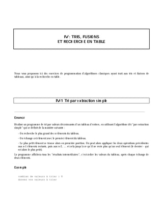 IV: TRIS, FUSIO NS
ET RECH ERCH E EN TABLE
Nous vous proposons ici des exercices de program m ation d'algorith m es classiques ayant trait aux tris et fusions de
tableaux, ainsi qu'à la rech erch e en table.
IV-1 Tri par e xtraction sim ple
________________________________________________________________________________________
Enoncé
Réaliser un program m e de tri par valeurs décroissantes d'un tableau d'entiers, en utilisantl'algorith m e dit"par extraction
sim ple" qui se définitde la m aniè re suivante :
- On rech erch e le plus grand des n élém ents du tableau.
- On éch ange cetélém entavec le prem ier élém entdu tableau.
- Le plus petitélém entse trouve alors en prem iè re position. On peutalors appliquer les deux opérations précédentes
aux n-1 élém ents restants, puis aux n-2, ... etcela jusqu'à ce qu'ilne reste plus qu'un seulélém ent(le dernier - qui
estalors le plus petit).
Le program m e affich era tous les "résultats interm édiaires", c'est-à -dire les valeurs du tableau, aprè s ch aque éch ange de
deux élém ents.
Exe m ple
combien de valeurs à trier : 8
donnez vos valeurs à trier
 