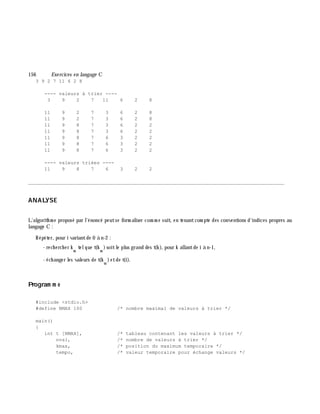 156 Exe rcices en langage C
3 9 2 7 11 6 2 8
---- valeurs à trier ----
3 9 2 7 11 6 2 8
11 9 2 7 3 6 2 8
11 9 2 7 3 6 2 8
11 9 8 7 3 6 2 2
11 9 8 7 3 6 2 2
11 9 8 7 6 3 2 2
11 9 8 7 6 3 2 2
11 9 8 7 6 3 2 2
---- valeurs triées ----
11 9 8 7 6 3 2 2
________________________________________________________________________________________
ANALYSE
L'algorith m e proposé par l'énoncé peutse form aliser com m e suit, en tenantcom pte des conventions d'indices propres au
langage C :
Répéter, pour i variantde 0 à n-2 :
- rech erch er k
m
telque t(k
m
)soitle plus grand des t(k ), pour k allantde i à n-1,
- éch anger les valeurs de t(k
m
)etde t(i).
Program m e
#include <stdio.h>
#define NMAX 100 /* nombre maximal de valeurs à trier */
main()
{
int t [NMAX], /* tableau contenant les valeurs à trier */
nval, /* nombre de valeurs à trier */
kmax, /* position du maximum temporaire */
tempo, /* valeur temporaire pour échange valeurs */
 