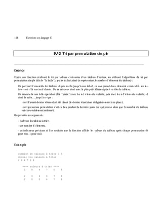 158 Exe rcices en langage C
IV-2 Tri par pe rm utation sim ple
________________________________________________________________________________________
Enoncé
Ecrire une fonction réalisant le tri par valeurs croissantes d'un tableau d'entiers, en utilisant l'algorith m e de tri par
perm utation sim ple (ditde "la bulle"), qui se définitainsi (n représentantle nom bre d'élém ents du tableau):
On parcourtl'ensem ble du tableau, depuis sa fin jusqu'à son début, en com parantdeux élém ents consécutifs, en les
inversants'ils sontm alclassés. On se retrouve ainsi avec le plus petitélém entplacé en tê te du tableau.
On renouvelle une telle opération (dite "passe")avec les n-1 élém ents restants, puis avec les n-2 élém ents restants, et
ainsi de suite... jusqu'à ce que :
- soitl'avant-dernier élém entaitété classé (le dernier étantalors obligatoirem entà sa place),
- soitqu'aucune perm utation n'aiteu lieu pendantla derniè re passe (ce qui prouve alors que l'ensem ble du tableau
estconvenablem entordonné).
On prévoira en argum ents :
- l'adresse du tableau à trier,
- son nom bre d'élém ents,
- un indicateur précisant si l'on souh aite que la fonction affich e les valeurs du tableau aprè s ch aque perm utation (0
pour non, 1 pour oui).
Exe m ple
combien de valeurs à trier : 6
donnez vos valeurs à trier
2 8 4 7 0 8
---- valeurs à trier ----
2 8 4 7 0 8
2 8 4 0 7 8
2 8 0 4 7 8
 