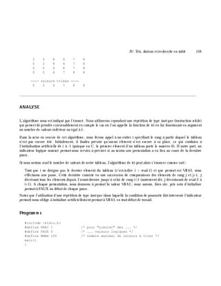 IV. Tris, fusions e tre ch e rch e e n table 159
2 0 8 4 7 8
0 2 8 4 7 8
0 2 4 8 7 8
0 2 4 7 8 8
---- valeurs triées ----
0 2 4 7 8 8
________________________________________________________________________________________
ANALYSE
L'algorith m e nous estindiqué par l'énoncé. Nous utiliserons cependantune répétition de type tantque (instruction w h ile )
qui perm etde prendre convenablem enten com pte le cas où l'on appelle la fonction de tri en lui fournissanten argum ent
un nom bre de valeurs inférieur ou égalà 1.
Dans la m ise en oeuvre de cet algorith m e, nous ferons appelà un entier i spécifiant le rang à partir duquelle tableau
n'est pas encore trié. Initialem ent, ilfaudra prévoir qu'aucun élém ent n'est encore à sa place, ce qui conduira à
l'initialisation artificielle de i à -1 (puisque en C, le prem ier élém entd'un tableau porte le num éro 0). D'autre part, un
indicateur logique nom m é pe rm utnous servira à préciser si au m oins une perm utation a eu lieu au cours de la derniè re
passe.
Si nous notons nvalle nom bre de valeurs de notre tableau, l'algorith m e de tri peutalors s'énoncer com m e suit:
Tant que i ne désigne pas le dernier élém ent du tableau (c'est-à -dire i < nval-1) et que pe rm ut est VRAI, nous
effectuons une passe. Cette derniè re consiste en une succession de com paraisons des élém ents de rang j et j+1, j
décrivanttous les élém ents depuis l'avant-dernier jusqu'à celui de rang i+1 (autrem entdit, jdécroissantde nval-2 à
i+1). A ch aque perm utation, nous donnons à pe rm ut la valeur VRAI ;nous aurons, bien sûr, pris soin d'initialiser
pe rm utà FAUX au débutde ch aque passe.
Notez que l'utilisation d'une répétition de type tantque (dans laquelle la condition de poursuite faitintervenir l'indicateur
pe rm ut)nous oblige à initialiser artificiellem entpe rm utà VRAI, en toutdébutde travail.
Program m e
#include <stdio.h>
#define VRAI 1 /* pour "simuler" des ... */
#define FAUX 0 /* ... valeurs logiques */
#define NMAX 100 /* nombre maximal de valeurs à trier */
main()
{
 