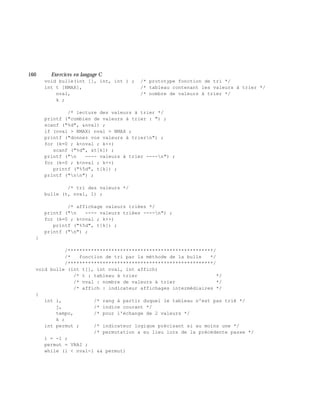 160 Exe rcices en langage C
void bulle(int [], int, int ) ; /* prototype fonction de tri */
int t [NMAX], /* tableau contenant les valeurs à trier */
nval, /* nombre de valeurs à trier */
k ;
/* lecture des valeurs à trier */
printf ("combien de valeurs à trier : ") ;
scanf ("%d", &nval) ;
if (nval > NMAX) nval = NMAX ;
printf ("donnez vos valeurs à triern") ;
for (k=0 ; k<nval ; k++)
scanf ("%d", &t[k]) ;
printf ("n ---- valeurs à trier ----n") ;
for (k=0 ; k<nval ; k++)
printf ("%5d", t[k]) ;
printf ("nn") ;
/* tri des valeurs */
bulle (t, nval, 1) ;
/* affichage valeurs triées */
printf ("n ---- valeurs triées ----n") ;
for (k=0 ; k<nval ; k++)
printf ("%5d", t[k]) ;
printf ("n") ;
}
/**************************************************/
/* fonction de tri par la méthode de la bulle */
/**************************************************/
void bulle (int t[], int nval, int affich)
/* t : tableau à trier */
/* nval : nombre de valeurs à trier */
/* affich : indicateur affichages intermédiaires */
{
int i, /* rang à partir duquel le tableau n'est pas trié */
j, /* indice courant */
tempo, /* pour l'échange de 2 valeurs */
k ;
int permut ; /* indicateur logique précisant si au moins une */
/* permutation a eu lieu lors de la précédente passe */
i = -1 ;
permut = VRAI ;
while (i < nval-1 && permut)
 