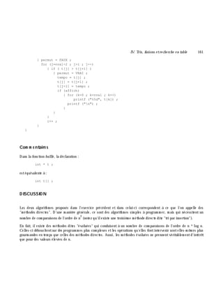 IV. Tris, fusions e tre ch e rch e e n table 161
{ permut = FAUX ;
for (j=nval-2 ; j>i ; j--)
{ if ( t[j] > t[j+1] )
{ permut = VRAI ;
tempo = t[j] ;
t[j] = t[j+1] ;
t[j+1] = tempo ;
if (affich)
{ for (k=0 ; k<nval ; k++)
printf ("%5d", t[k]) ;
printf ("n") ;
}
}
}
i++ ;
}
}
Com m e ntaire s
Dans la fonction bullle , la déclaration :
int * t ;
estéquivalente à :
int t[] ;
D ISCUSSIO N
Les deux algorith m es proposés dans l'exercice précédent et dans celui-ci correspondent à ce que l'on appelle des
"m éth odes directes". D'une m aniè re générale, ce sont des algorith m es sim ples à program m er, m ais qui nécessitent un
nom bre de com paraisons de l'ordre de n
2
(notez qu'ilexiste une troisiè m e m éth ode directe dite "tri par insertion").
En fait, ilexiste des m éth odes dites "évoluées" qui conduisent à un nom bre de com paraisons de l'ordre de n *log n.
Celles-ci débouch entsur des program m es plus com plexes etles opérations qu'elles fontintervenir sontelles-m ê m es plus
gourm andes en tem ps que celles des m éth odes directes. Aussi, les m éth odes évoluées ne prennentvéritablem entd'intérê t
que pour des valeurs élevées de n.
 