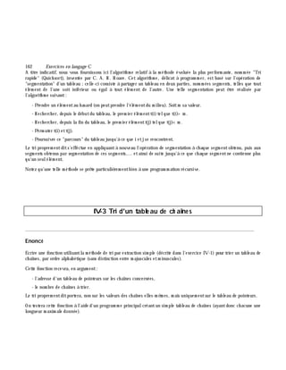 162 Exe rcices en langage C
A titre indicatif, nous vous fournissons ici l'algorith m e relatif à la m éth ode évoluée la plus perform ante, nom m ée "Tri
rapide" (Quick sort), inventée par C. A. R. H oare. Cet algorith m e, délicat à program m er, est basé sur l'opération de
"segm entation" d'un tableau ;celle-ci consiste à partager un tableau en deux parties, nom m ées segm ents, telles que tout
élém ent de l'une soit inférieur ou égalà tout élém ent de l'autre. Une telle segm entation peut ê tre réalisée par
l'algorith m e suivant:
- Prendre un élém entau h asard (on peutprendre l'élém entdu m ilieu). Soitm sa valeur.
- Rech erch er, depuis le débutdu tableau, le prem ier élém entt(i)telque t(i)> m .
- Rech erch er, depuis la fin du tableau, le prem ier élém entt(j)telque t(j)<m .
- Perm uter t(i)ett(j).
- Poursuivre ce "parcours" du tableau jusqu'à ce que i etjse rencontrent.
Le tri proprem entdits'effectue en appliquantà nouveau l'opération de segm entation à ch aque segm entobtenu, puis aux
segm ents obtenus par segm entation de ces segm ents,... etainsi de suite jusqu'à ce que ch aque segm entne contienne plus
qu'un seulélém ent.
Notez qu'une telle m éth ode se prê te particuliè rem entbien à une program m ation récursive.
IV-3 Tri d'un table au de ch aîne s
________________________________________________________________________________________
Enoncé
Ecrire une fonction utilisantla m éth ode de tri par extraction sim ple (décrite dans l'exercice IV-1) pour trier un tableau de
ch aînes, par ordre alph abétique (sans distinction entre m ajuscules etm inuscules).
Cette fonction recevra, en argum ent:
- l'adresse d'un tableau de pointeurs sur les ch aînes concernées,
- le nom bre de ch aînes à trier.
Le tri proprem entditportera, non sur les valeurs des ch aînes elles-m ê m es, m ais uniquem entsur le tableau de pointeurs.
On testera cette fonction à l'aide d'un program m e principalcréantun sim ple tableau de ch aînes (ayantdonc ch acune une
longueur m axim ale donnée).
 