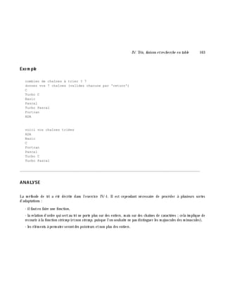 IV. Tris, fusions e tre ch e rch e e n table 163
Exe m ple
combien de chaînes à trier ? 7
donnez vos 7 chaînes (validez chacune par 'return')
C
Turbo C
Basic
Pascal
Turbo Pascal
Fortran
ADA
voici vos chaînes triées
ADA
Basic
C
Fortran
Pascal
Turbo C
Turbo Pascal
________________________________________________________________________________________
ANALYSE
La m éth ode de tri a été décrite dans l'exercice IV-1. Ilest cependant nécessaire de procéder à plusieurs sortes
d'adaptations :
- ilfauten faire une fonction,
- la relation d'ordre qui sertau tri ne porte plus sur des entiers, m ais sur des ch aînes de caractè res ;cela im plique de
recourir à la fonction stricm p (etnon strcm p, puisque l'on souh aite ne pas distinguer les m ajuscules des m inuscules),
- les élém ents à perm uter serontdes pointeurs etnon plus des entiers.
 