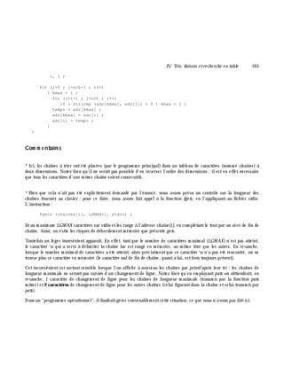 IV. Tris, fusions e tre ch e rch e e n table 165
i, j ;
for (i=0 ; i<nch-1 ; i++)
{ kmax = i ;
for (j=i+1 ; j<nch ; j++)
if ( stricmp (adr[kmax], adr[j]) > 0 ) kmax = j ;
tempo = adr[kmax] ;
adr[kmax] = adr[i] ;
adr[i] = tempo ;
}
}
Com m e ntaire s
*Ici, les ch aînes à trier ontété placées (par le program m e principal) dans un tableau de caractè res (nom m é ch aines) à
deux dim ensions. Notez bien qu'ilne seraitpas possible d'en inverser l'ordre des dim ensions ;ilesten effetnécessaire
que tous les caractè res d'une m ê m e ch aîne soientconsécutifs.
*Bien que cela n'ait pas été explicitem ent dem andé par l'énoncé, nous avons prévu un contrôle sur la longueur des
ch aînes fournies au clavier ;pour ce faire, nous avons fait appelà la fonction fge ts, en l'appliquant au fich ier stdin.
L'instruction :
fgets (chaines[i], LGMAX+1, stdin) ;
litau m axim um LGM AX caractè res sur stdin etles range à l'adresse ch aine [i], en com plétantle toutpar un zéro de fin de
ch aîne. Ainsi, on évite les risques de débordem entm ém oire que présente ge ts.
Toutefois un léger inonvénientapparaît. En effet, tantque le nom bre de caractè res m axim al(LGM AX) n'estpas atteint,
le caractè re n qui a servi à délim iter la ch aîne lue est rangé en m ém oire, au m ê m e titre que les autres. En revanch e,
lorsque le nom bre m axim alde caractè res a été atteint, alors précisém entque ce caractè re n n'a pas été rencontré, on ne
trouve plus ce caractè re en m ém oire (le caractè re nulde fin de ch aîne, quantà lui, estbien toujours présent).
Cetinconvénientestsurtoutsensible lorsque l'on affich e à nouveau les ch aînes par printfaprè s leur tri : les ch aînes de
longueur m axim ale ne serontpas suivies d'un ch angem entde ligne. Notez bien qu'en em ployantputs on obtiendrait, en
revanch e, 1 caractè re de ch angem ent de ligne pour les ch aînes de longueur m axim ale (transm is par la fonction puts
m ê m e)et2 caractè res de ch angem entde ligne pour les autres ch aînes (celui figurantdans la ch aîne etcelui transm is par
puts).
Dans un "program m e opérationnel", ilfaudraitgérer convenablem entcette situation, ce que nous n'avons pas faitici.
 