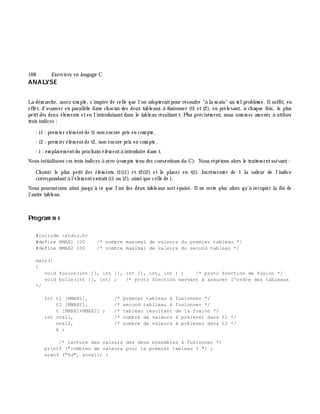 168 Exe rcices en langage C
ANALYSE
La dém arch e, assez sim ple, s'inspire de celle que l'on adopteraitpour résoudre "à la m ain" un telproblè m e. Ilsuffit, en
effet, d'avancer en parallè le dans ch acun des deux tableaux à fusionner (t1 et t2), en prélevant, à ch aque fois, le plus
petitdes deux élém ents eten l'introduisantdans le tableau résultantt. Plus précisém ent, nous som m es am enés à utiliser
trois indices :
- i1 : prem ier élém entde t1 non encore pris en com pte,
- i2 : prem ier élém entde t2, non encore pris en com pte,
- i : em placem entdu proch ain élém entà introduire dans t.
Nous initialisons ces trois indices à zéro (com pte tenu des conventions du C). Nous répétons alors le traitem entsuivant:
Ch oisir le plus petit des élém ents t1(i1) et t2(i2) et le placer en t(i). Incrém enter de 1 la valeur de l'indice
correspondantà l'élém entextrait(i1 ou i2), ainsi que celle de i.
Nous poursuivons ainsi jusqu'à ce que l'un des deux tableaux soit épuisé. Ilne reste plus alors qu'à recopier la fin de
l'autre tableau.
Program m e
#include <stdio.h>
#define NMAX1 100 /* nombre maximal de valeurs du premier tableau */
#define NMAX2 100 /* nombre maximal de valeurs du second tableau */
main()
{
void fusion(int [], int [], int [], int, int ) ; /* proto fonction de fusion */
void bulle(int [], int) ; /* proto fonction servant à assurer l'ordre des tableaux
*/
int t1 [NMAX1], /* premier tableau à fusionner */
t2 [NMAX2], /* second tablleau à fusionner */
t [NMAX1+NMAX2] ; /* tableau résultant de la fusion */
int nval1, /* nombre de valeurs à prélever dans t1 */
nval2, /* nombre de valeurs à prélever dans t2 */
k ;
/* lecture des valeurs des deux ensembles à fusionner */
printf ("combien de valeurs pour le premier tableau ? ") ;
scanf ("%d", &nval1) ;
 