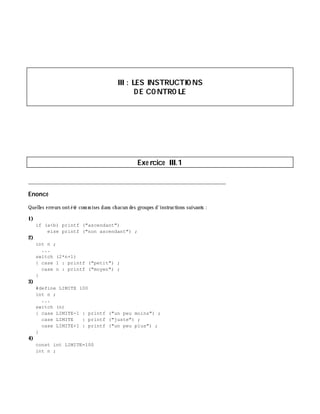 III: LES INSTRUCTIO NS
D E CO NTRO LE
Exe rcice III.1
___________________________________________________________________________
Enoncé
Quelles erreurs ontété com m ises dans ch acun des groupes d'instructions suivants :
1)
if (a<b) printf ("ascendant")
else printf ("non ascendant") ;
2)
int n ;
...
switch (2*n+1)
{ case 1 : printf ("petit") ;
case n : printf ("moyen") ;
}
3)
#define LIMITE 100
int n ;
...
switch (n)
{ case LIMITE-1 : printf ("un peu moins") ;
case LIMITE : printf ("juste") ;
case LIMITE+1 : printf ("un peu plus") ;
}
4)
const int LIMITE=100
int n ;
 