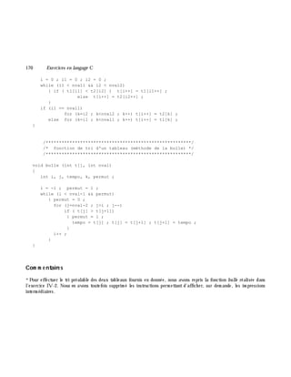 170 Exe rcices en langage C
i = 0 ; i1 = 0 ; i2 = 0 ;
while (i1 < nval1 && i2 < nval2)
{ if ( t1[i1] < t2[i2] ) t[i++] = t1[i1++] ;
else t[i++] = t2[i2++] ;
}
if (i1 == nval1)
for (k=i2 ; k<nval2 ; k++) t[i++] = t2[k] ;
else for (k=i1 ; k<nval1 ; k++) t[i++] = t1[k] ;
}
/*******************************************************/
/* fonction de tri d'un tableau (méthode de la bulle) */
/*******************************************************/
void bulle (int t[], int nval)
{
int i, j, tempo, k, permut ;
i = -1 ; permut = 1 ;
while (i < nval-1 && permut)
{ permut = 0 ;
for (j=nval-2 ; j>i ; j--)
if ( t[j] > t[j+1])
{ permut = 1 ;
tempo = t[j] ; t[j] = t[j+1] ; t[j+1] = tempo ;
}
i++ ;
}
}
Com m e ntaire s
*Pour effectuer le tri préalable des deux tableaux fournis en donnée, nous avons repris la fonction bulle réalisée dans
l'exercice IV-2. Nous en avons toutefois supprim é les instructions perm ettant d'affich er, sur dem ande, les im pressions
interm édiaires.
 