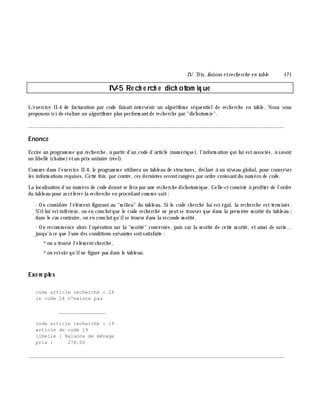 IV. Tris, fusions e tre ch e rch e e n table 171
IV-5 Re ch e rch e dich otom iq ue
L'exercice II-4 de facturation par code faisait intervenir un algorith m e séquentielde rech erch e en table. Nous vous
proposons ici de réaliser un algorith m e plus perform antde rech erch e par "dich otom ie".
________________________________________________________________________________________
Enoncé
Ecrire un program m e qui rech erch e, à partir d'un code d'article (num érique), l'inform ation qui lui estassociée, à savoir
un libellé (ch aîne)etun prix unitaire (réel).
Com m e dans l'exercice II-4, le program m e utilisera un tableau de structures, déclaré à un niveau global, pour conserver
les inform ations requises. Cette fois, par contre, ces derniè res serontrangées par ordre croissantdu num éro de code.
La localisation d'un num éro de code donné se fera par une rech erch e dich otom ique. Celle-ci consiste à profiter de l'ordre
du tableau pour accélérer la rech erch e en procédantcom m e suit:
- On considè re l'élém ent figurantau "m ilieu" du tableau. Si le code ch erch é lui est égal, la rech erch e est term inée.
S'illui estinférieur, on en conclutque le code rech erch é ne peutse trouver que dans la prem iè re m oitié du tableau ;
dans le cas contraire, on en conclutqu'ilse trouve dans la seconde m oitié.
- On recom m ence alors l'opération sur la "m oitié" concernée, puis sur la m oitié de cette m oitié, et ainsi de suite...
jusqu'à ce que l'une des conditions suivantes soitsatisfaite :
*on a trouvé l'élém entch erch é,
*on estsûr qu'ilne figure pas dans le tableau.
Exe m ple s
code article recherché : 24
le code 24 n'existe pas
________________
code article recherché : 19
article de code 19
libellé : Balance de ménage
prix : 278.00
________________________________________________________________________________________
 