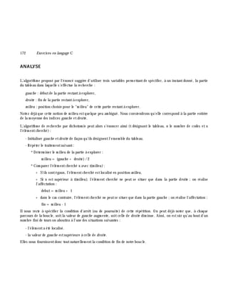172 Exe rcices en langage C
ANALYSE
L'algorith m e proposé par l'énoncé suggè re d'utiliser trois variables perm ettantde spécifier, à un instantdonné, la partie
du tableau dans laquelle s'effectue la rech erch e :
gauch e : débutde la partie restantà explorer,
droite : fin de la partie restantà explorer,
m ilie u : position ch oisie pour le "m ilieu" de cette partie restantà explorer.
Notez déjà que cette notion de m ilieu estquelque peu am biguë. Nous conviendrons qu'elle correspond à la partie entiè re
de la m oyenne des indices gauch e etdroite .
L'algorith m e de rech erch e par dich otom ie peutalors s'énoncer ainsi (t désignant le tableau, n le nom bre de codes et x
l'élém entch erch é):
- Initialiser gauch e etdroite de façon qu'ils désignentl'ensem ble du tableau.
- Répéter le traitem entsuivant:
*Déterm iner le m ilieu de la partie à explorer :
m ilieu = (gauch e + droite)/2
*Com parer l'élém entch erch é x avec t(m ilie u):
+ S'ils sontégaux, l'élém entch erch é estlocalisé en position m ilie u,
+ Si x est supérieur à t(m ilie u), l'élém ent ch erch é ne peut se situer que dans la partie droite ;on réalise
l'affectation :
debut=m ilieu + 1
+ dans le cas contraire, l'élém entch erch é ne peutse situer que dans la partie gauch e ;on réalise l'affectation :
fin = m ilieu - 1
Ilnous reste à spécifier la condition d'arrê t (ou de poursuite) de cette répétition. On peut déjà noter que, à ch aque
parcours de la boucle, soitla valeur de gauch e augm ente, soitcelle de droite dim inue. Ainsi, on estsûr qu'au boutd'un
nom bre fini de tours on aboutira à l'une des situations suivantes :
- l'élém enta été localisé.
- la valeur de gauch e estsupérieure à celle de droite .
Elles nous fournissentdonc toutnaturellem entla condition de fin de notre boucle.
 