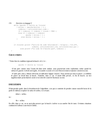 174 Exe rcices en langage C
while (gauche <= droite && !trouve)
{ milieu = (gauche+droite) / 2 ;
codecour = article[milieu].code ;
if ( codecour == coderec ) trouve = VRAI ;
else if ( codecour < coderec)
gauche = milieu + 1 ;
else droite = milieu - 1 ;
}
if (trouve) printf ("article de code %dnlibellé : %snprix : %10.2f",
coderec, article[milieu].lib, article[milieu].pu) ;
else printf ("le code %d n'existe pas", coderec) ;
}
Com m e ntaire s
*Notez bien la condition régissantla boucle while :
gauche <= droite && !trouve
- D'une part, com m e nous l'avons dit dans notre analyse, nous poursuivons notre exploration, m ê m e quand les
valeurs de gauch e etdroite sontégales, de m aniè re à savoir si le seulélém entrestantà exam iner convientou non.
- D'autre part, nous y faisons intervenir un indicateur logique (trouve ). Nous aurions pu nous en passer, à condition
de placer un bre ak dans la boucle. Toutefois, dans ce cas, ilaurait fallu prévoir, en fin de boucle, un test
supplém entaire perm ettantde savoir si la rech erch e avaitété fructueuse ou non.
D ISCUSSIO N
Ilfautprendre garde, dans le déroulem entde l'algorith m e, à ne pas se contenter de prendre com m e nouvelle borne de la
partie de tableau à explorer la valeur de m ilie u, en écrivant:
debut=m ilieu
ou :
fin = m ilieu
En effet, dans ce cas, on ne peut plus prouver que la boucle s'ach è ve en un nom bre fini de tours. Certaines situations
conduisentd'ailleurs à une boucle infinie.
 