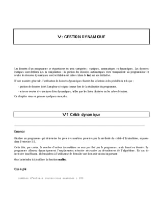 V: GESTIO N DYNAMIQUE
Les données d'un program m e se répartissent en trois catégories : statiques, autom atiques et dynam iques. Les données
statiques sont définies dè s la com pilation ;la gestion des données autom atiques reste transparente au program m eur et
seules les données dynam iques sontvéritablem entcréées (dans le tas)sur son initiative.
D'une m aniè re générale, l'utilisation de données dynam iques fournitdes solutions à des problè m es tels que :
- gestion de données dontl'am pleur n'estpas connue lors de la réalisation du program m e,
- m ise en oeuvre de structures dites dynam iques, telles que les listes ch aînées ou les arbres binaires.
Ce ch apitre vous en propose quelques exem ples.
V-1 Crible dynam iq ue
________________________________________________________________________________________
Enoncé
Réaliser un program m e qui déterm ine les prem iers nom bres prem iers par la m éth ode du crible d'Eratosth è ne, exposée
dans l'exercice I-2.
Cette fois, par contre, le nom bre d'entiers à considérer ne sera pas fixé par le program m e, m ais fourni en donnée. Le
program m e allouera dynam iquem ent l'em placem ent m ém oire nécessaire au déroulem ent de l'algorith m e. En cas de
m ém oire insuffisante, ildem andera à l'utilisateur de form uler une dem ande m oins im portante.
On s'astreindra ici à utiliser la fonction m alloc.
Exe m ple
combien d'entiers voulez-vous examiner : 200
 