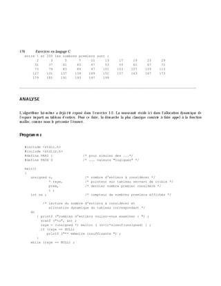 176 Exe rcices en langage C
entre 1 et 200 les nombres premiers sont :
2 3 5 7 11 13 17 19 23 29
31 37 41 43 47 53 59 61 67 71
73 79 83 89 97 101 103 107 109 113
127 131 137 139 149 151 157 163 167 173
179 181 191 193 197 199
________________________________________________________________________________________
ANALYSE
L'algorith m e lui-m ê m e a déjà été exposé dans l'exercice I-2. La nouveauté réside ici dans l'allocation dynam ique de
l'espace im parti au tableau d'entiers. Pour ce faire, la dém arch e la plus classique consiste à faire appelà la fonction
m alloc, com m e nous le préconise l'énoncé.
Program m e
#include <stdio.h>
#include <stdlib.h>
#define VRAI 1 /* pour simuler des ...*/
#define FAUX 0 /* ... valeurs "logiques" */
main()
{
unsigned n, /* nombre d'entiers à considérer */
* raye, /* pointeur sur tableau servant de crible */
prem, /* dernier nombre premier considéré */
i ;
int na ; /* compteur de nombres premiers affichés */
/* lecture du nombre d'entiers à considérer et
allocation dynamique du tableau correspondant */
do
{ printf ("combien d'entiers voulez-vous examiner : ") ;
scanf ("%u", &n) ;
raye = (unsigned *) malloc ( (n+1)*sizeof(unsigned) ) ;
if (raye == NULL)
printf ("** mémoire insuffisante ") ;
}
while (raye == NULL) ;
 