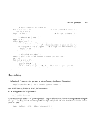 V.Gestion dynam ique 177
/* initialisations du crible */
for (i=1 ; i<=n ; i++) /* mise à "zéro" du crible */
raye[i] = FAUX ;
raye[1] = VRAI ; /* on raye le nombre 1 */
/* passage au crible */
prem = 1 ;
while (prem*prem <= n)
{ while (raye[++prem] && prem<n ) {}
/* recherche premier nb prem non rayé */
for (i=2*prem ; i<=n ; i+=prem) /* on raye tous ses multiples */
raye[i] = VRAI ;
}
/* affichage résultats */
printf ("entre 1 et %u les nombres premiers sont :n", n) ;
na = 0 ;
for (i=1 ; i<=n ; i++)
if ( !raye[i] )
{ printf ("%7u", i) ;
if (++na%10 == 0) printf ("n") ; /* 10 nombres par ligne */
}
}
Com m e ntaire s
*L'allocation de l'espace m ém oire nécessaire au tableau d'entiers estréalisée par l'instruction :
raye = (unsigned *) malloc ( (n+1)*sizeof(unsigned) ) ;
dans laquelle raye estun pointeur sur des entiers non signés.
Or, le prototype de m alloc estprécisém ent:
void * malloc (size_t) ;
Le résultatfourni par m alloc estun "pointeur générique" qui peutê tre converti im plicitem enten un pointeur de n'im porte
queltype. Aussi, l'opérateur de "cast" (unsigne d *) n'estpas indispensable ici. Notre instruction d'allocation m ém oire
auraitpu s'écrire :
raye = malloc ( (n+1) * sizeof(unsigned) ) ;
 